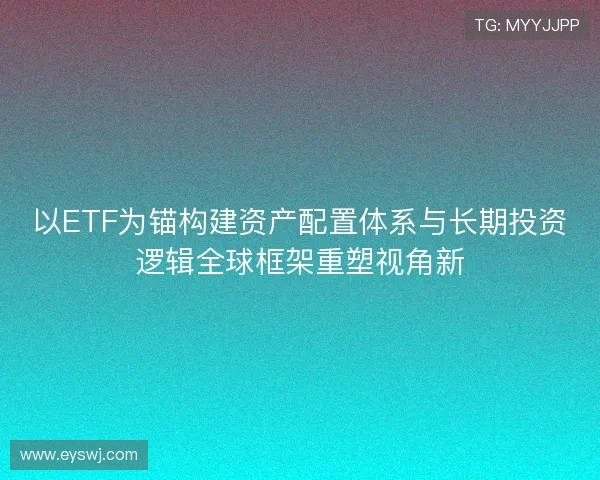 以ETF为锚构建资产配置体系与长期投资逻辑全球框架重塑视角新