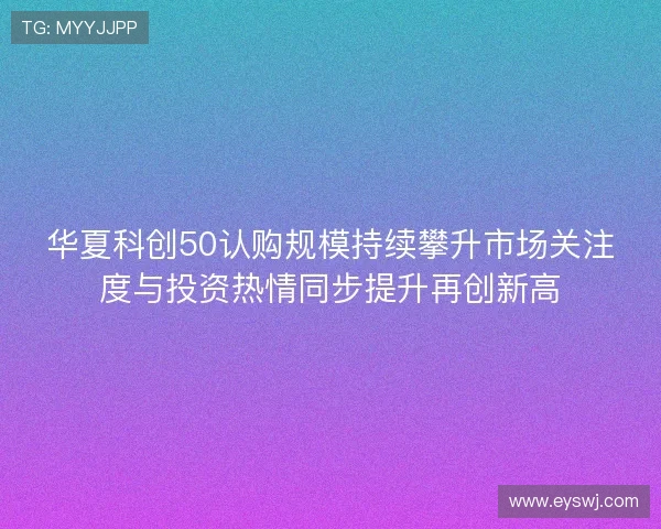 华夏科创50认购规模持续攀升市场关注度与投资热情同步提升再创新高
