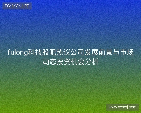 fulong科技股吧热议公司发展前景与市场动态投资机会分析
